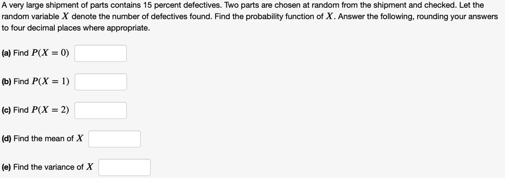 A very large shipment of parts contains 15 percent defectives. Two parts are chosen at random from the shipment and checked. Let the random variable X denote the number of defectives found. Find the probability function of X. Answer the following, rounding your answers to four decimal places where appropriate.

(a) Find P(X = 0)

(b) Find P(X = 1)

(c) Find P(X = 2)

(d) Find the mean of X

(e) Find the variance of X