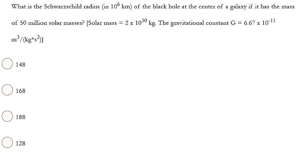 What is the Schwarzschild radius (in 10^6 km) of the black hole at the center of a galaxy if it has the mass of 50 million solar masses? [Solar mass = 2 x 10^30 kg. The gravitational constant G = 6.67 x 10^-11 m^3/(kg*s^2)]

148

168

188

128