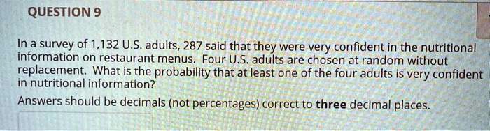 In a survey of 1,132 U.S. adults, 287 said that they were very confident in the nutritional information on restaurant menus. Four U.S. adults are chosen at random without replacement. What is the probability that at least one of the four adults is very confident in nutritional information?
Answers should be decimals (not percentages) correct to three decimal places.