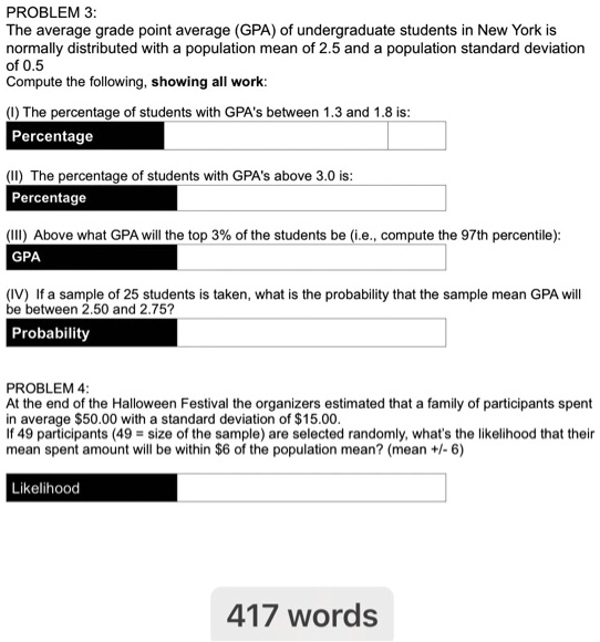 PROBLEM 3:
The average grade point average (GPA) of undergraduate students in New York is
normally distributed with a population mean of 2.5 and a population standard deviation
of 0.5
Compute the following, showing all work:

(I) The percentage of students with GPA's between 1.3 and 1.8 is:
Percentage

(II) The percentage of students with GPA's above 3.0 is:
Percentage

(III) Above what GPA will the top 3% of the students be (i.e., compute the 97th percentile):
GPA

(IV) If a sample of 25 students is taken, what is the probability that the sample mean GPA will
be between 2.50 and 2.75?
Probability

PROBLEM 4:
At the end of the Halloween Festival the organizers estimated that a family of participants spent
in average 50.00 with a standard deviation of15.00.
If 49 participants (49 = size of the sample) are selected randomly, what's the likelihood that their
mean spent amount will be within 6 of the population mean? (mean +/- 6)

Likelihood