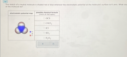 This sketch of a neutral molecule is shaded red or blue wherever the electrostatic potential at the molecule's surface isn't zero. What could the identity of the molecule be?

| electrostatic potential map | possible chemical formula (check all that apply) |
| :—: | :— |
| ![](https://files.catbox.moe/p977r6.png) | ? OCS |
| | ? COCl2 |
| | ? ICl |
| | ? SO3 |
| | ? H2O2 |