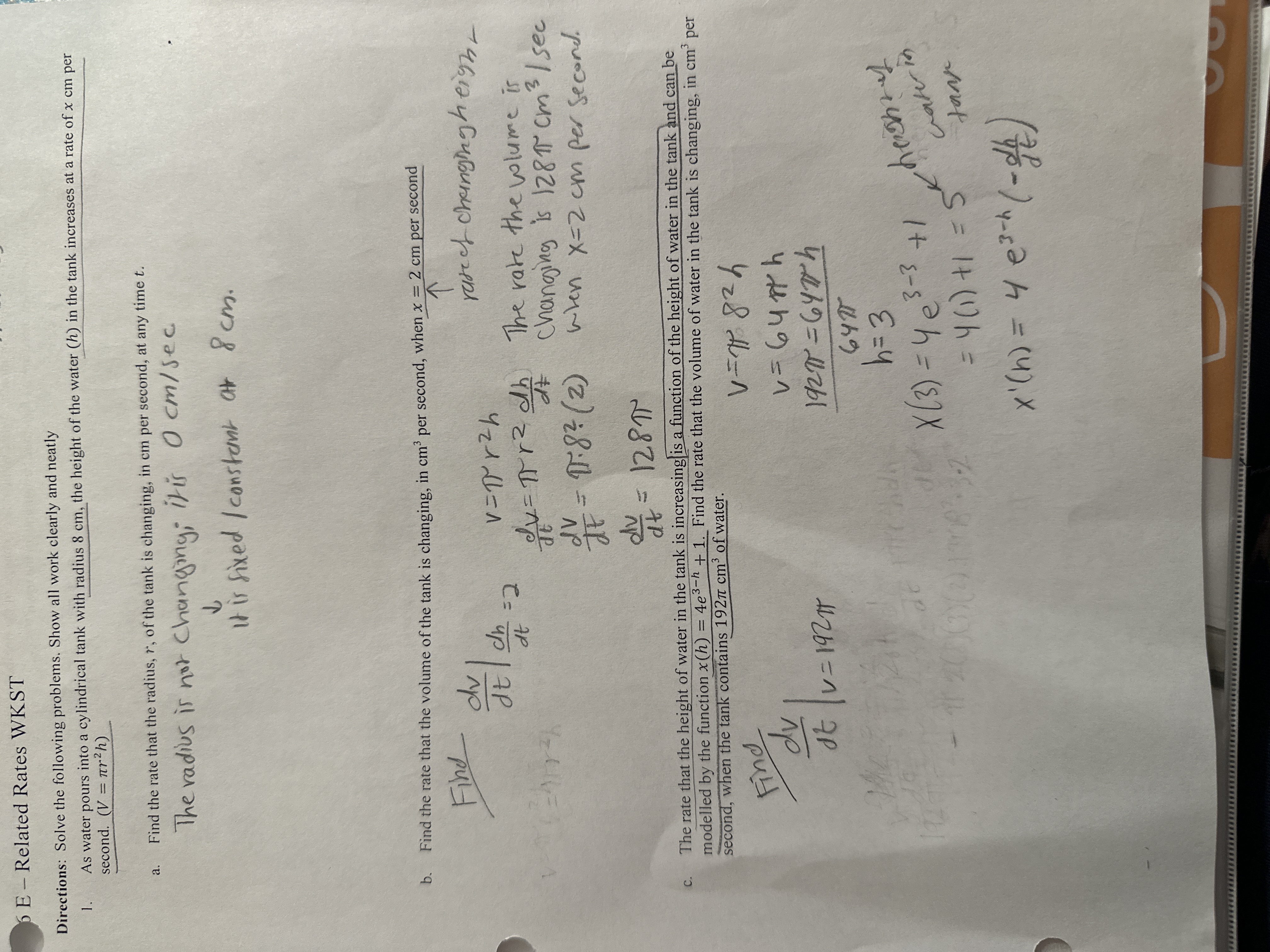6 E - Related Rates WKST
Directions: Solve the following problems. Show all work clearly and neatly
1. As water pours into a cylindrical tank with radius 8 cm, the height of the water (h) in the tank increases at a rate of x cm per second. (V = ??r"h)
a. Find the rate that the radius, r, of the tank is changing, in cm per second, at any time t.
The radius is not changing; it is 0 cm/sec
it is fixed / constant at 8 cm.
b. Find the rate that the volume of the tank is changing, in cm3 per second, when x = 2 cm per second
rate of changing height
Find dv/dt | dh/dt = 2
V = ?r"h
dv/dt = ?r" (dh/dt)
dv/dt = ? " 8" " (2)
dv/dt = 128?
The rate the volume is changing is 128? cm3/sec when x=2 cm per second.
c. The rate that the height of water in the tank is increasing is a function of the height of water in the tank and can be modelled by the function x(h) = 4e3?? + 1. Find the rate that the volume of water in the tank is changing, in cm3 per second, when the tank contains 192? cm3 of water.
Find dv/dt | v = 192?
V = ? 8" h
V = 64? h
192? = 64? h / 64?
h = 3
X(3) = 4e3?3 + 1 = 5 height of water in tank
= 4(1) + 1 = 5
x'(h) = 4e3??(-dh/dt)