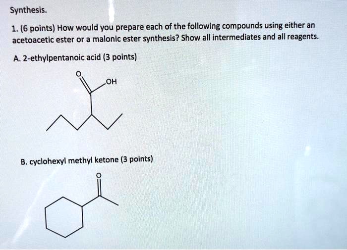 Synthesis.
1. (6 points) How would you prepare each of the following compounds using either an acetoacetic ester or a malonic ester synthesis? Show all intermediates and all reagents.

A. 2-ethylpentanoic acid (3 points)

B. cyclohexyl methyl ketone (3 points)