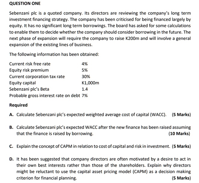QUESTION ONE
Sebenzani plc is a quoted company. Its directors are reviewing the company's long term
investment financing strategy. The company has been criticised for being financed largely by
equity. It has no significant long term borrowings. The board has asked for some calculations
to enable them to decide whether the company should consider borrowing in the future. The
next phase of expansion will require the company to raise K200m and will involve a general
expansion of the existing lines of business.
The following information has been obtained:
Current risk free rate
4%
Equity risk premium
5%
Current corporation tax rate
30%
Equity capital
K1,000m
Sebenzani plc's Beta
1.4
Probable gross interest rate on debt 7%
Required
A. Calculate Sebenzani plc's expected weighted average cost of capital (WACC). (5 Marks)
B. Calculate Sebenzani plc's expected WACC after the new finance has been raised assuming
that the finance is raised by borrowing.
(10 Marks)
C. Explain the concept of CAPM in relation to cost of capital and risk in investment. (5 Marks)
D. It has been suggested that company directors are often motivated by a desire to act in
their own best interests rather than those of the shareholders. Explain why directors
might be reluctant to use the capital asset pricing model (CAPM) as a decision making
criterion for financial planning.
(5 Marks)