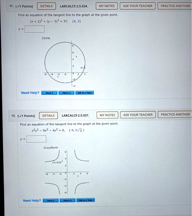 11. Find an equation of the tangent line to the graph at the given point.
(x + 2)^2 + (y - 3)^2 = 37, (4, 2)
y = 
Circle
12. Find an equation of the tangent line to the graph at the given point.
x^2y^2 - 9x^2 - 4y^2 = 0, (-4, 2?3)
y = 
Cruciform