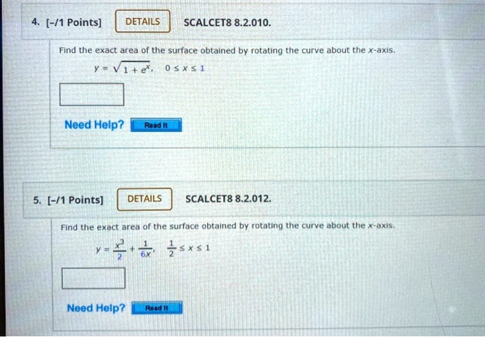 4. SCALCET8 8.2.010.
Find the exact area of the surface obtained by rotating the curve about the x-axis.
y = ?(1 + e^x), 0 ? x ? 1

5. SCALCET8 8.2.012.
Find the exact area of the surface obtained by rotating the curve about the x-axis.
y = x^3/2 + 1/6x, 1/2 ? x ? 1