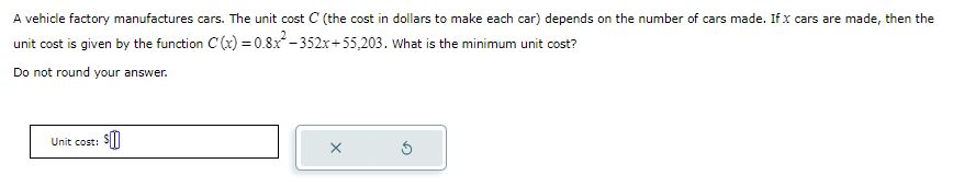 A vehicle factory manufactures cars. The unit cost C (the cost in dollars to make each car) depends on the number of cars made. If x cars are made, then the unit cost is given by the function C(x) = 0.8x^2 - 352x + 55,203. What is the minimum unit cost?
Do not round your answer.
Unit cost: 