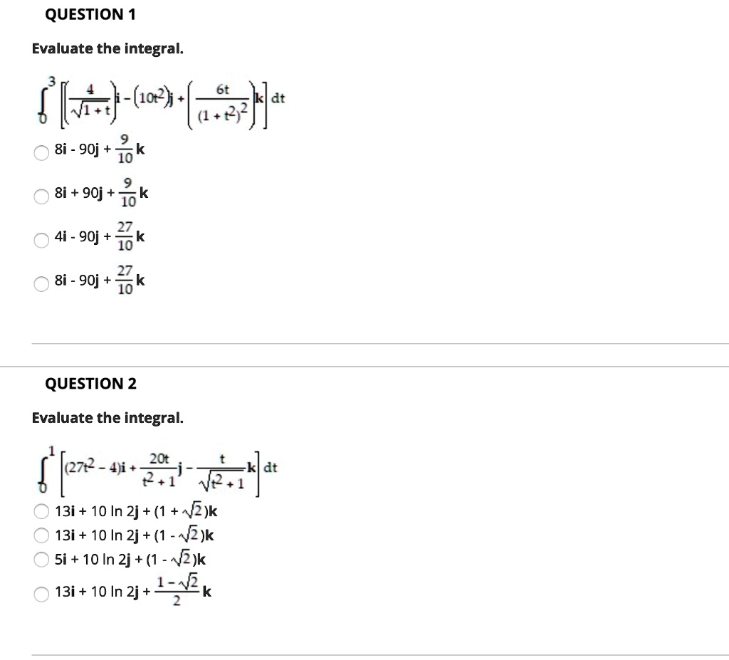 QUESTION 1
Evaluate the integral.
??³ [(?/?(???))i - (10t²)j + (6t/(1+t²)²)k] dt
8i - 90j + (9/10)k
8i + 90j + (9/10)k
4i - 90j + (27/10)k
8i - 90j + (27/10)k

QUESTION 2
Evaluate the integral.
??¹ [(27t² - 4)i + (20t/(t²+1))j - (t/?(t²+1))k] dt
13i + 10 ln 2j + (1 + ?2)k
13i + 10 ln 2j + (1 - ?2)k
5i + 10 ln 2j + (1 - ?2)k
13i + 10 ln 2j + ((1 - ?2)/2)k