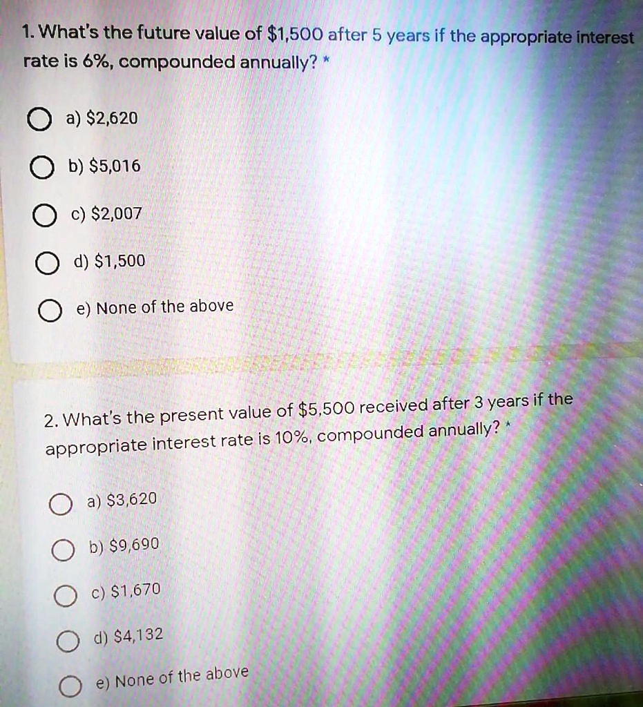 1. What's the future value of 1,500 after 5 years if the appropriate interest rate is 6%, compounded annually? *

a)2,620
b) 5,016
c)2,007
d) 1,500
e) None of the above

2. What's the present value of5,500 received after 3 years if the appropriate interest rate is 10%, compounded annually? *

a) 3,620
b)9,690
c) 1,670
d)4,132
e) None of the above