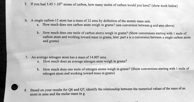 5. If you had 3.45 x 10^22 atoms of carbon, how many moles of carbon would you have? (show work below)

6. A single carbon-12 atom has a mass of 12 amu by definition of the atomic mass unit.
a. How much does one carbon atom weigh in grams? (see conversion between g and amu above)
b. How much does one mole of carbon atoms weigh in grams? (Show conversions starting with 1 mole of carbon atom and working toward mass in grams, hint: part a is a conversion between a single carbon atom and grams)

7. An average nitrogen atom has a mass of 14.007 amu.
a. How much does an average nitrogen atom weigh in grams?
b. How much does one mole of nitrogen atoms weigh in grams? (Show conversions starting with 1 mole of nitrogen atom and working toward mass in grams)

8. Based on your results for Q6 and Q7, identify the relationship between the numerical values of the mass of an atom in amu and the molar mass in g.