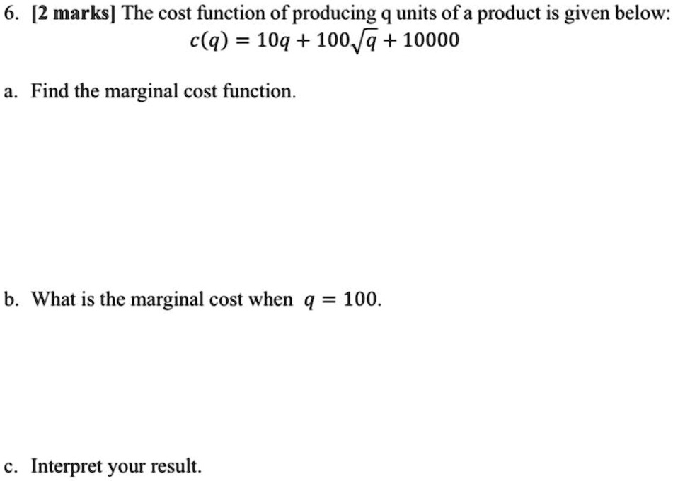 6. [2 marks] The cost function of producing q units of a product is given below:
c(q) = 10q + 100sqrtq + 10000
a. Find the marginal cost function.
b. What is the marginal cost when q = 100.
c. Interpret your result.
