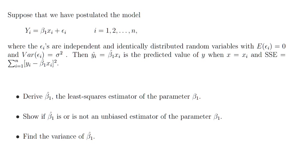 Suppose that we have postulated the model
Yi = β1 xi +
i = 1, 2, …, n,
where the 's are independent and identically distributed random variables with E() = 0
and Var() = σ^2. Then ŷi = β̂1 xi is the predicted value of y when x = xi and SSE = ∑i=1^n [yi - β1 xi]^2.
• Derive β̂1, the least-squares estimator of the parameter β1.
• Show if β̂1 is or is not an unbiased estimator of the parameter β1.
• Find the variance of β̂1.