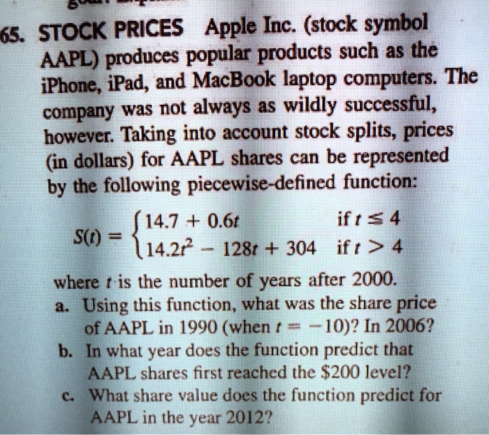 65. STOCK PRICES Apple Inc. (stock symbol AAPL) produces popular products such as the iPhone, iPad, and MacBook laptop computers. The company was not always as wildly successful, however. Taking into account stock splits, prices (in dollars) for AAPL shares can be represented by the following piecewise-defined function:
S(t) =  14.7 + 0.6t if t <= 4
 14.2t^2 - 128t + 304 if t > 4
where t is the number of years after 2000.
a. Using this function, what was the share price of AAPL in 1990 (when t = -10)? In 2006?
b. In what year does the function predict that AAPL shares first reached the 200 level?
c. What share value does the function predict for AAPL in the year 2012?