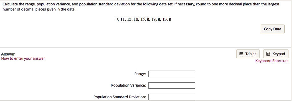 Calculate the range, population variance, and population standard deviation for the following data set. If necessary, round to one more decimal place than the largest number of decimal places given in the data.

7, 11, 15, 10, 15, 8, 18, 8, 13, 8

Range:
Population Variance:
Population Standard Deviation: