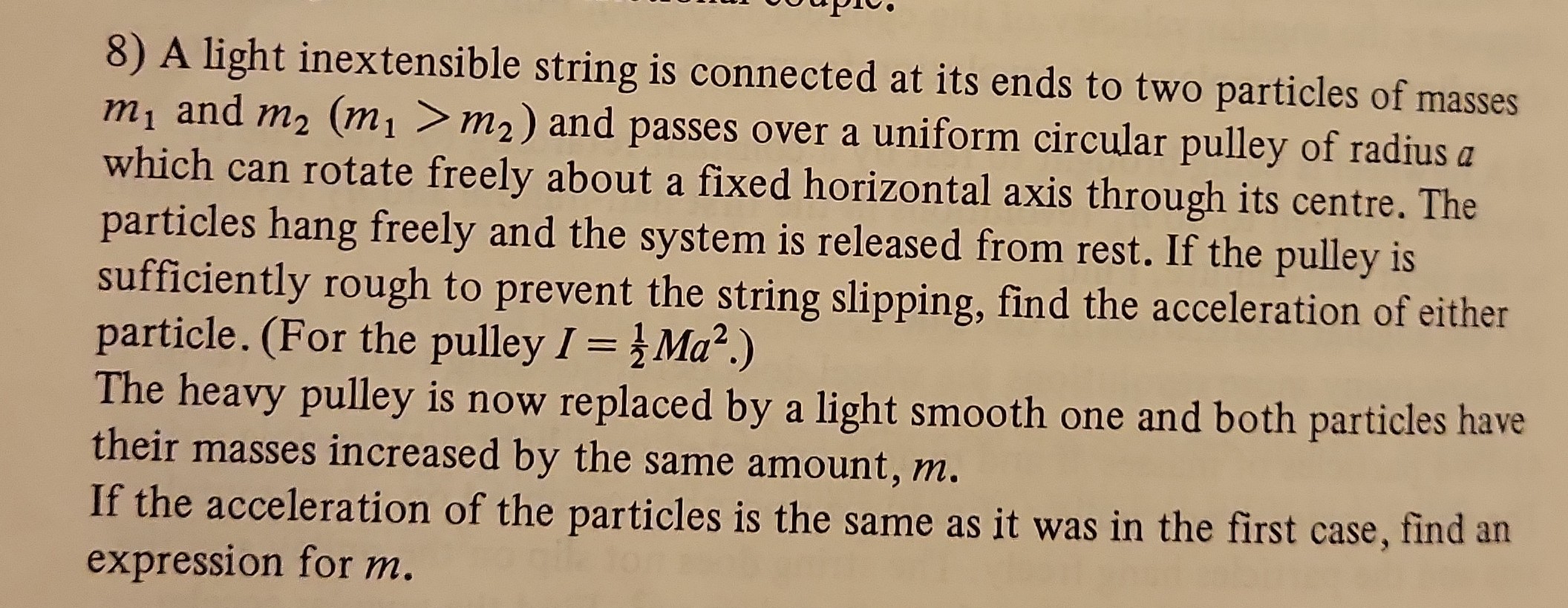 8) A light inextensible string is connected at its ends to two particles of masses m1 and m2(m1>m2) and passes over a uniform circular pulley of radius a which can rotate freely about a fixed horizontal axis through its centre. The particles hang freely and the system is released from rest. If the pulley is sufficiently rough to prevent the string slipping, find the acceleration of either particle. (For the pulley I=(1)/(2) M a^2.)
The heavy pulley is now replaced by a light smooth one and both particles have their masses increased by the same amount, m.
If the acceleration of the particles is the same as it was in the first case, find an expression for m.