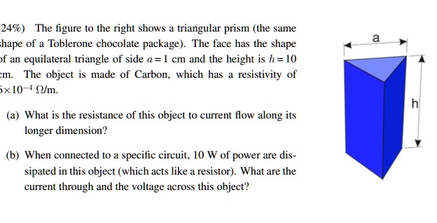 The figure to the right shows a triangular prism (the same shape of a Toblerone chocolate package). The face has the shape of an equilateral triangle of side a = 1 cm and the height is h = 10 cm. The object is made of Carbon, which has a resistivity of 6 x 10^-4 ?/m.

(a) What is the resistance of this object to current flow along its longer dimension?

(b) When connected to a specific circuit, 10 W of power are dissipated in this object (which acts like a resistor). What are the current through and the voltage across this object?