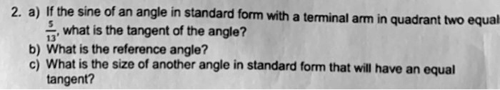 2. a) If the sine of an angle in standard form with a terminal arm in quadrant two equals 5/13, what is the tangent of the angle? b) What is the reference angle? c) What is the size of another angle in standard form that will have an equal tangent?