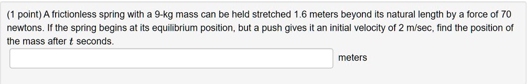 A frictionless spring with a 9-kg mass can be held stretched 1.6 meters beyond its natural length by a force of 70 newtons. If the spring begins at its equilibrium position, but a push gives it an initial velocity of 2 m/sec, find the position of the mass after t seconds.