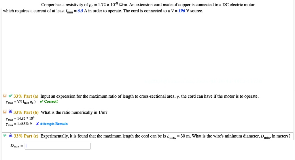 Copper has a resistivity of ?c = 1.72 × 10?? ?·m. An extension cord made of copper is connected to a DC electric motor which requires a current of at least Imin = 6.5 A in order to operate. The cord is connected to a V = 196 V source.
33% Part (a) Input an expression for the maximum ratio of length to cross-sectional area, ?, the cord can have if the motor is to operate.
?max = V/( Imin ?c )
33% Part (b) What is the ratio numerically in 1/m?
?max = 14.85 * 10?
?max = 1.485E+9
33% Part (c) Experimentally, it is found that the maximum length the cord can be is Lmax = 30 m. What is the wire's minimum diameter, Dmin, in meters?
Dmin =