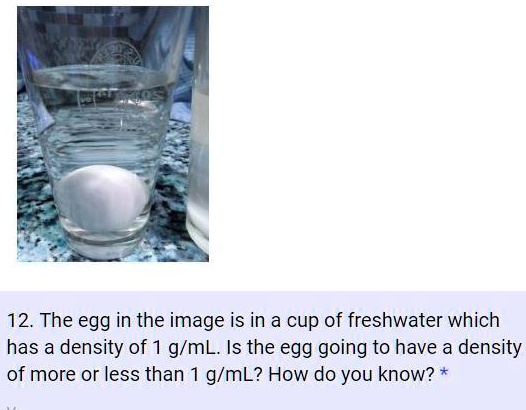 12. The egg in the image is in a cup of freshwater which has a density of 1 g/mL. Is the egg going to have a density of more or less than 1 g/mL? How do you know?