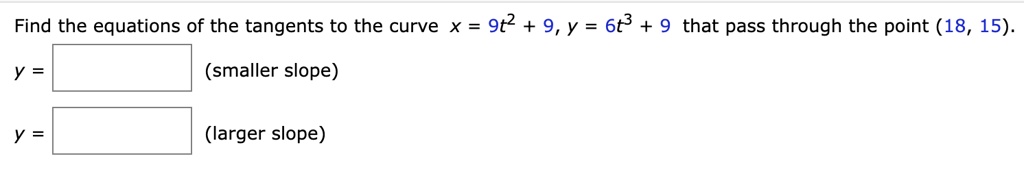 Find the equations of the tangents to the curve x = 9t^2 + 9, y = 6t^3 + 9 that pass through the point (18, 15).
y = [ ] (smaller slope)
y = [ ] (larger slope)