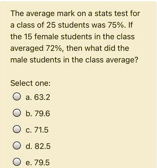 The average mark on a stats test for a class of 25 students was 75%. If the 15 female students in the class averaged 72%, then what did the male students in the class average?

Select one:
a. 63.2
b. 79.6
c. 71.5
d. 82.5
e. 79.5