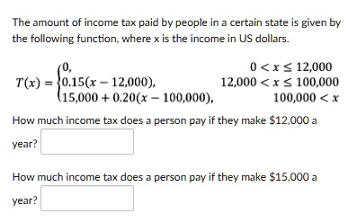 The amount of income tax paid by people in a certain state is given by the following function, where x is the income in US dollars.

T(x) = 
0, 0 < x ? 12,000
0.15(x - 12,000), 12,000 < x ? 100,000
15,000 + 0.20(x - 100,000), 100,000 < x

How much income tax does a person pay if they make 12,000 a year?

How much income tax does a person pay if they make15,000 a year?