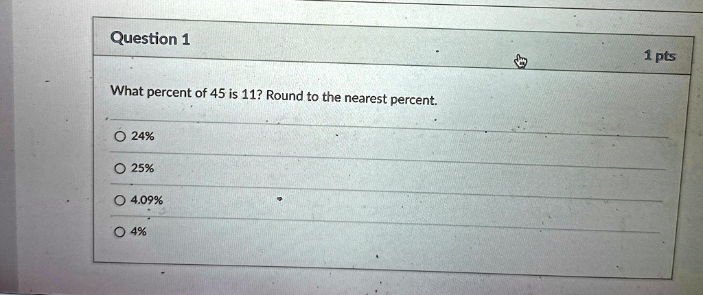 Question 1
What percent of 45 is 11? Round to the nearest percent.
? 24%
? 25%
? 4.09%
? 4%