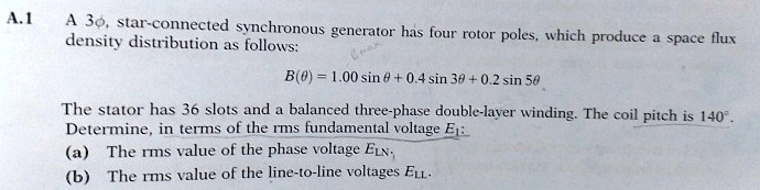 a1 a 3phi star connected synchronous generator has four rotor poles which produce a space flux density distribution as follows btheta 100 sin theta 04 sin 3theta 02 sin 5theta the stator has 50683