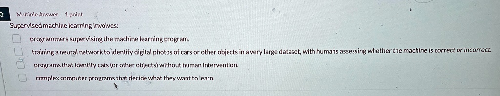 multiple answer 1 point supervised machine learning involves programmers supervising the machine learning program training a neural network to identify digital photos of cars or other object 67455