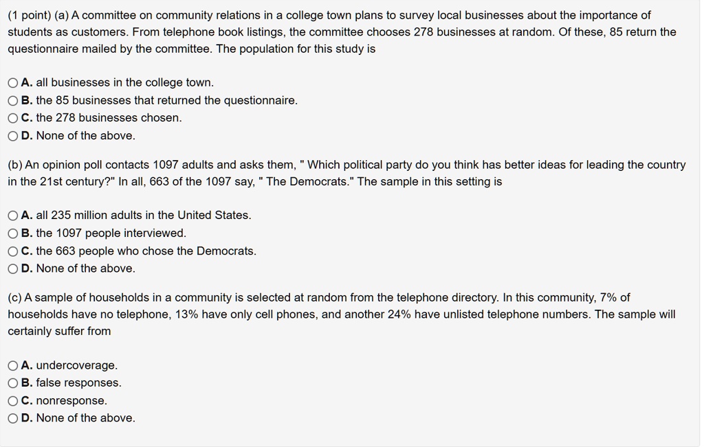 (1 point) (a) A committee on community relations in a college town plans to survey local businesses about the importance of students as customers. From telephone book listings, the committee chooses 278 businesses at random. Of these, 85 return the questionnaire mailed by the committee. The population for this study is

A. all businesses in the college town.
B. the 85 businesses that returned the questionnaire.
C. the 278 businesses chosen.
D. None of the above.

(b) An opinion poll contacts 1097 adults and asks them, " Which political party do you think has better ideas for leading the country in the 21st century?" In all, 663 of the 1097 say, " The Democrats." The sample in this setting is

A. all 235 million adults in the United States.
B. the 1097 people interviewed.
C. the 663 people who chose the Democrats.
D. None of the above.

(c) A sample of households in a community is selected at random from the telephone directory. In this community, 7% of households have no telephone, 13% have only cell phones, and another 24% have unlisted telephone numbers. The sample will certainly suffer from

A. undercoverage.
B. false responses.
C. nonresponse.
D. None of the above.
