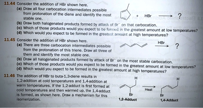 11.44 Consider the addition of HBr shown here.
(a) Draw all four carbocation intermediates possible
from protonation of the diene and identify the most
stable one.
(b) Draw both halogenated products formed by attack of Br? on that carbocation.
(c) Which of those products would you expect to be formed in the greatest amount at low temperatures?
(d) Which would you expect to be formed in the greatest amount at high temperatures?
11.45 Consider the addition of HBr shown here.
(a) There are three carbocation intermediates possible
from the protonation of this triene. Draw all three of
them and identify the most stable one.
(b) Draw all halogenated products formed by attack of Br? on the most stable carbocation.
(c) Which of those products would you expect to be formed in the greatest amount at low temperatures?
(d) Which would you expect to be formed in the greatest amount at high temperatures?
11.46 The addition of HBr to buta-1,3-diene results in
1,2-addition at cold temperatures and 1,4-addition at
warm temperatures. If the 1,2-adduct is first formed at
cold temperatures and then warmed up, the 1,4-adduct
is formed, as shown here. Draw a mechanism for this
isomerization.