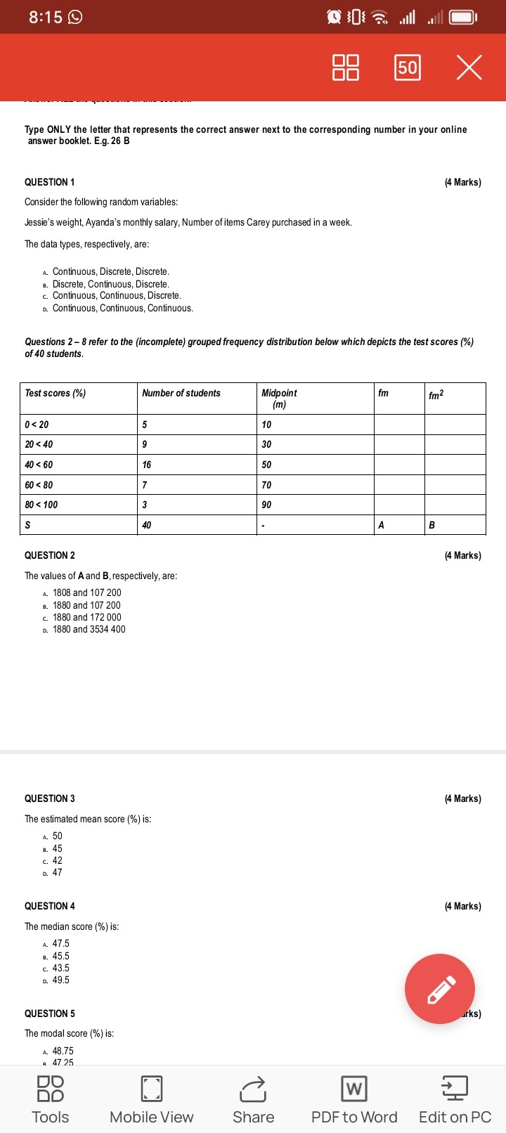 Type ONLY the letter that represents the correct answer next to the corresponding number in your online
answer booklet. E.g. 26 B

QUESTION 1
(4 Marks)
Consider the following random variables:
Jessie's weight, Ayanda's monthly salary, Number of items Carey purchased in a week.
The data types, respectively, are:
A. Continuous, Discrete, Discrete.
B. Discrete, Continuous, Discrete.
C. Continuous, Continuous, Discrete.
D. Continuous, Continuous, Continuous.

Questions 2 - 8 refer to the (incomplete) grouped frequency distribution below which depicts the test scores (%)
of 40 students.

| Test scores (%) | Number of students | Midpoint (m) | fm | fm² |
| :— | :— | :— | :— | :— |
| 0 < 20 | 5 | 10 | | |
| 20 < 40 | 9 | 30 | | |
| 40 < 60 | 16 | 50 | | |
| 60 < 80 | 7 | 70 | | |
| 80 < 100 | 3 | 90 | | |
| S | 40 | - | A | B |

QUESTION 2
(4 Marks)
The values of A and B, respectively, are:
A. 1808 and 107 200
B. 1880 and 107 200
C. 1880 and 172 000
D. 1880 and 3 534 400

QUESTION 3
(4 Marks)
The estimated mean score (%) is:
A. 50
B. 45
C. 42
D. 47

QUESTION 4
(4 Marks)
The median score (%) is:
A. 47.5
B. 45.5
C. 43.5
D. 49.5

QUESTION 5
(4 Marks)
The modal score (%) is:
A. 48.75
B. 47.25