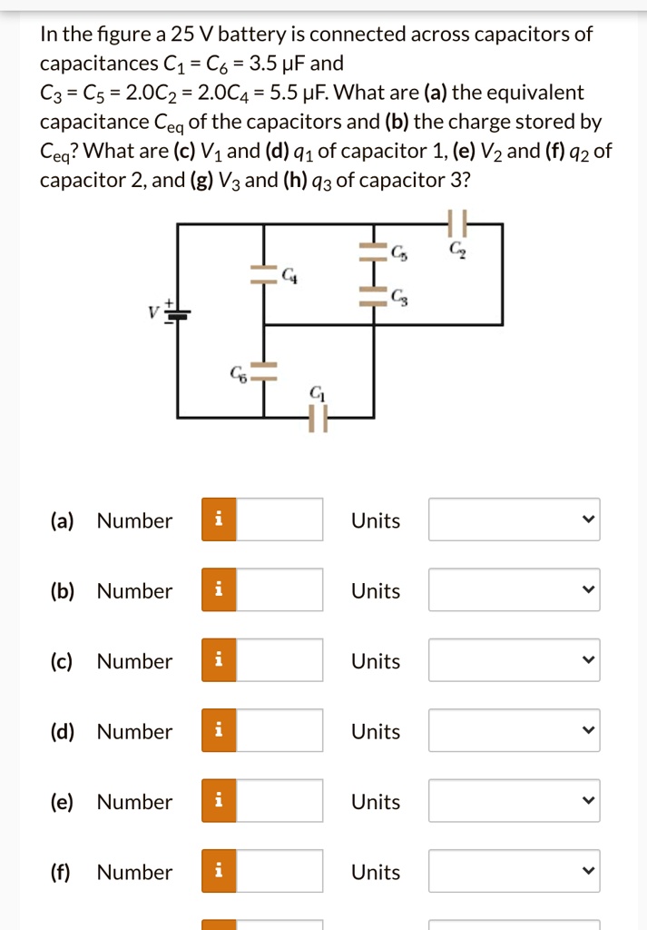 In the figure a 25 V battery is connected across capacitors of capacitances C1 = C6 = 3.5 ?F and C3 = C5 = 2.0C2 = 2.0C4 = 5.5 ?F. What are (a) the equivalent capacitance Ceq of the capacitors and (b) the charge stored by Ceq? What are (c) V1 and (d) q1 of capacitor 1, (e) V2 and (f) q2 of capacitor 2, and (g) V3 and (h) q3 of capacitor 3?
(a) Number Units
(b) Number Units
(c) Number Units
(d) Number Units
(e) Number Units
(f) Number Units