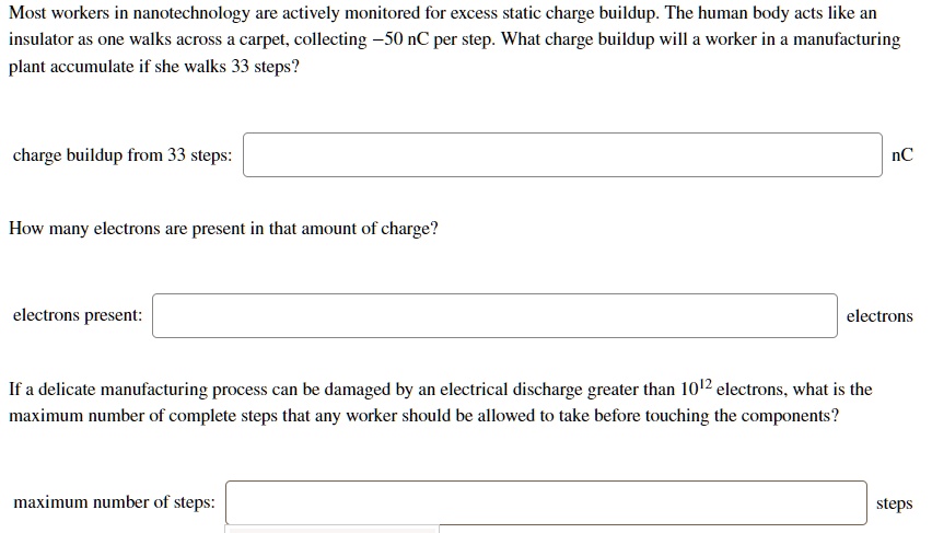 Most workers in nanotechnology are actively monitored for excess static charge buildup. The human body acts like an insulator as one walks across a carpet, collecting -50 nC per step. What charge buildup will a worker in a manufacturing plant accumulate if she walks 33 steps?

charge buildup from 33 steps: nC

How many electrons are present in that amount of charge?

electrons present: electrons

If a delicate manufacturing process can be damaged by an electrical discharge greater than 10^12 electrons, what is the maximum number of complete steps that any worker should be allowed to take before touching the components?

maximum number of steps: steps