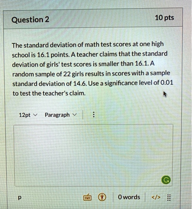 The standard deviation of math test scores at one high school is 16.1 points. A teacher claims that the standard deviation of girls' test scores is smaller than 16.1. A random sample of 22 girls results in scores with a sample standard deviation of 14.6. Use a significance level of 0.01 to test the teacher's claim.