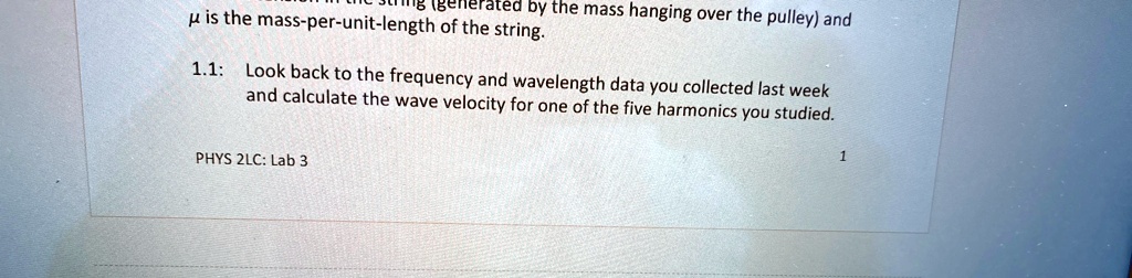 generated by the mass hanging over the pulley) and
? is the mass-per-unit-length of the string.
1.1: Look back to the frequency and wavelength data you collected last week
and calculate the wave velocity for one of the five harmonics you studied.
PHYS 2LC: Lab 3
1