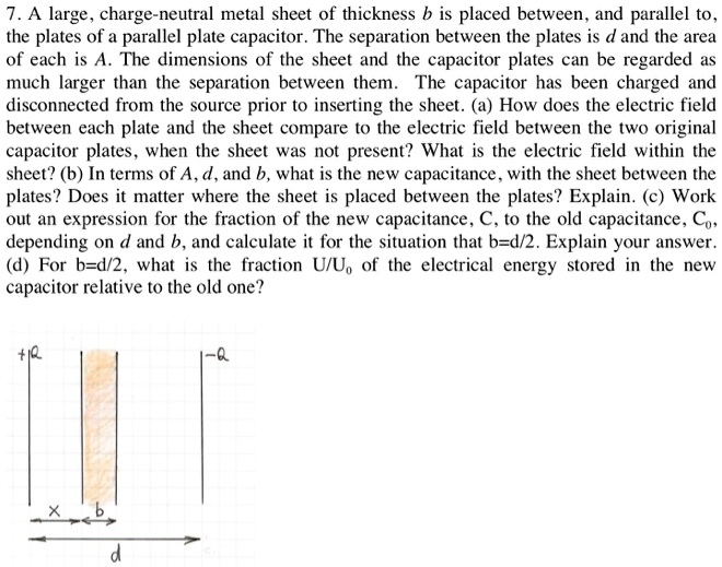 7. A large, charge-neutral metal sheet of thickness b is placed between, and parallel to, the plates of a parallel plate capacitor. The separation between the plates is d and the area of each is A. The dimensions of the sheet and the capacitor plates can be regarded as much larger than the separation between them. The capacitor has been charged and disconnected from the source prior to inserting the sheet. (a) How does the electric field between each plate and the sheet compare to the electric field between the two original capacitor plates, when the sheet was not present? What is the electric field within the sheet? (b) In terms of A, d, and b, what is the new capacitance, with the sheet between the plates? Does it matter where the sheet is placed between the plates? Explain. (c) Work out an expression for the fraction of the new capacitance, C, to the old capacitance, C0, depending on d and b, and calculate it for the situation that b=d/2. Explain your answer. (d) For b=d/2, what is the fraction U/U0 of the electrical energy stored in the new capacitor relative to the old one?
