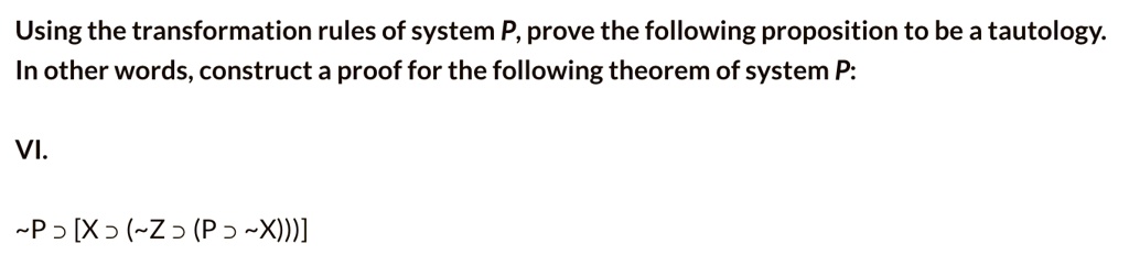 Using the transformation rules of system P, prove the following proposition to be a tautology.
In other words, construct a proof for the following theorem of system P:

VI.

 P ? [X ? ( Z ? (P ?  X)))]