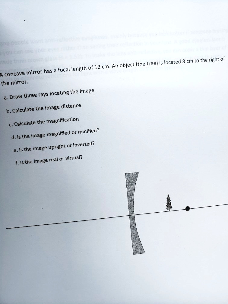 A concave mirror has a focal length of 12 cm. An object (the tree) is located 8 cm to the right of the mirror.

a. Draw three rays locating the image
b. Calculate the image distance
c. Calculate the magnification
d. Is the image magnified or minified?
e. Is the image upright or inverted?
f. Is the image real or virtual?