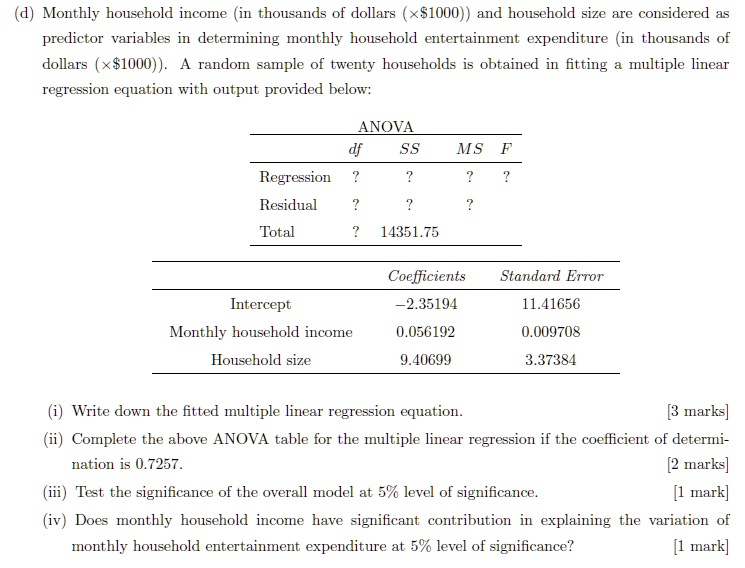 (d) Monthly household income (in thousands of dollars (x1000)) and household size are considered as predictor variables in determining monthly household entertainment expenditure (in thousands of dollars (x1000)). A random sample of twenty households is obtained in fitting a multiple linear regression equation with output provided below:
ANOVA
df	SS	MS	F
Regression	?	?	?	?
Residual	?	?	?
Total	?	14351.75
Coefficients	Standard Error
Intercept	-2.35194	11.41656
Monthly household income	0.056192	0.009708
Household size	9.40699	3.37384
(i) Write down the fitted multiple linear regression equation.
[3 marks]
(ii) Complete the above ANOVA table for the multiple linear regression if the coefficient of determination is 0.7257.
[2 marks]
(iii) Test the significance of the overall model at 5% level of significance.
[1 mark]
(iv) Does monthly household income have significant contribution in explaining the variation of monthly household entertainment expenditure at 5% level of significance?
[1 mark]
