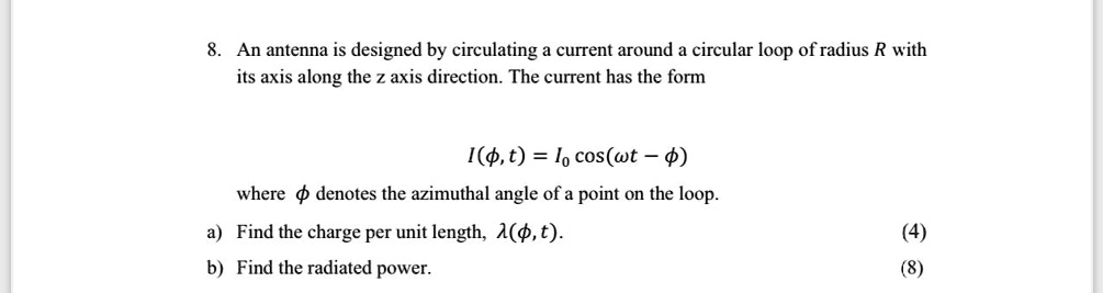 8. An antenna is designed by circulating a current around a circular loop of radius R with its axis along the z axis direction. The current has the form

I(ϕ, t) = I0 cos(ω t - ϕ)

where ϕ denotes the azimuthal angle of a point on the loop.
a) Find the charge per unit length, λ(ϕ, t).
(4)
b) Find the radiated power.
(8)