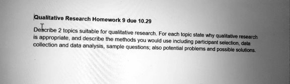 Describe 2 topics suitable for qualitative research. For each topic state why qualitative research is appropriate, and describe the methods you would use including participant selection, data collection and data analysis, sample questions; also potential problems and possible solutions.
