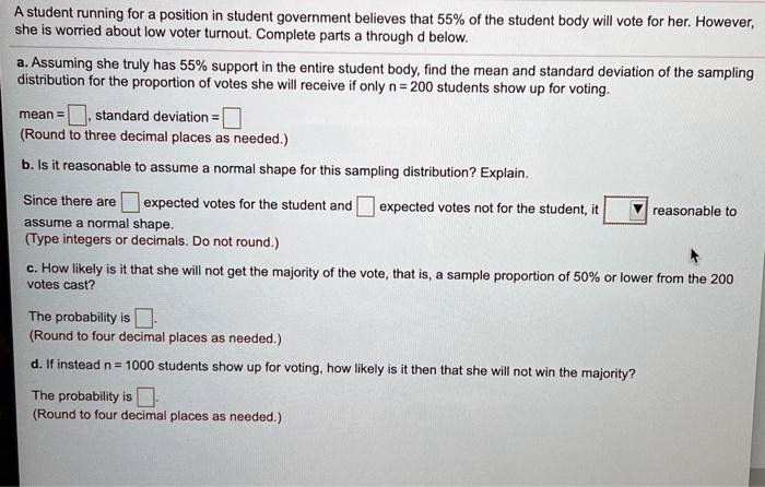 A student running for a position in student government believes that 55% of the student body will vote for her. However, she is worried about low voter turnout. Complete parts a through d below.

a. Assuming she truly has 55% support in the entire student body, find the mean and standard deviation of the sampling distribution for the proportion of votes she will receive if only n = 200 students show up for voting.

mean = , standard deviation = 
(Round to three decimal places as needed.)

b. Is it reasonable to assume a normal shape for this sampling distribution? Explain.

Since there are expected votes for the student and expected votes not for the student, it reasonable to assume a normal shape.
(Type integers or decimals. Do not round.)

c. How likely is it that she will not get the majority of the vote, that is, a sample proportion of 50% or lower from the 200 votes cast?

The probability is .
(Round to four decimal places as needed.)

d. If instead n = 1000 students show up for voting, how likely is it then that she will not win the majority?

The probability is .
(Round to four decimal places as needed.)