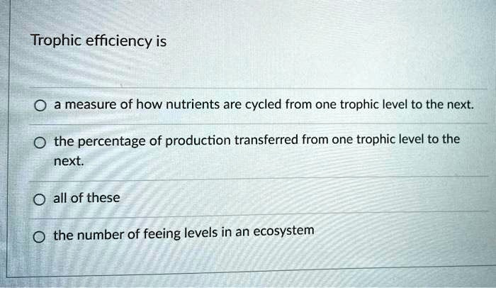 Trophic efficiency is

a measure of how nutrients are cycled from one trophic level to the next.
the percentage of production transferred from one trophic level to the next.
all of these
the number of feeing levels in an ecosystem