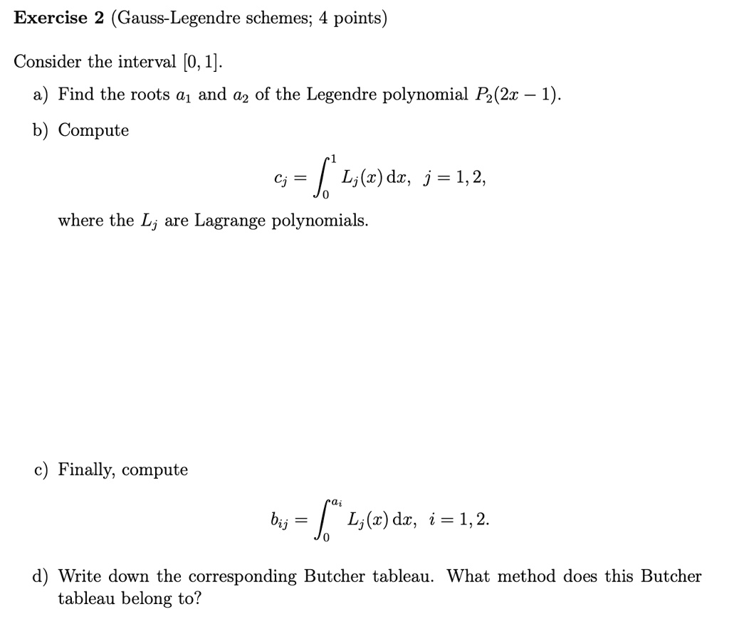 Exercise 2 (Gauss-Legendre schemes; 4 points)
Consider the interval [0, 1].
a) Find the roots a1 and a2 of the Legendre polynomial P2(2x - 1).
b) Compute
cj = ∫0^1 Lj(x) dx, j = 1, 2,
where the Lj are Lagrange polynomials.
c) Finally, compute
bij = ∫0^ai Lj(x) dx, i = 1, 2.
d) Write down the corresponding Butcher tableau. What method does this Butcher
tableau belong to?