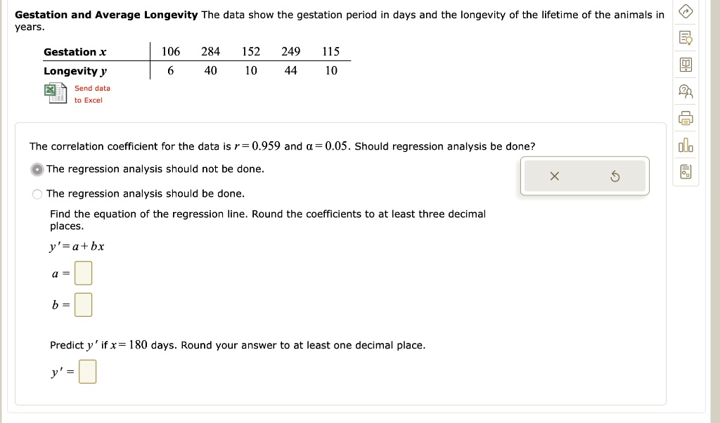 Gestation and Average Longevity The data show the gestation period in days and the longevity of the lifetime of the animals in years.
Gestation x: 106 284 152 249 115
Longevity y: 6 40 10 44 10
The correlation coefficient for the data is r = 0.959 and ? = 0.05. Should regression analysis be done?
The regression analysis should not be done.
The regression analysis should be done.
Find the equation of the regression line. Round the coefficients to at least three decimal places.
y' = a + b x
Predict y' if x = 180 days. Round your answer to at least one decimal place.