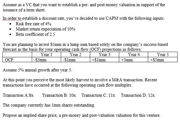 Assume as a VC that you want to establish a pre- and post-money valuation in support of the
issuance of a term sheet.

In order to establish a discount rate, you've decided to use CAPM with the following inputs:
• Risk free rate of 4%
• Market return expectation of 10%
• Beta coefficient of 2.5

You are planning to invest 5mm in a lump sum based solely on the company's success-based
forecast as the basis for your operating cash flow (OCF) projections as follows:
Year 1: -3mm
Year 2: -1mm
Year 3: +1mm
Year 4: +3mm
Year 5: +5mm

Assume 5% annual growth after year 5.

At this point you perceive the most likely harvest to involve a M   A transaction. Recent
transactions have occurred at the following operating cash flow multiples:

Transaction A: 8x Transaction B: 10x Transaction C: 11x Transaction D: 12x

The company currently has 1mm shares outstanding.

Propose an implied share price, a pre-money and post-valuation valuation for this venture.