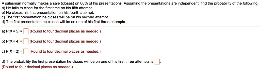 A salesman normally makes a sale (closes) on 60% of his presentations. Assuming the presentations are independent, find the probability of the following.
a) He fails to close for the first time on his fifth attempt.
b) He closes his first presentation on his fourth attempt.
c) The first presentation he closes will be on his second attempt.
d) The first presentation he closes will be on one of his first three attempts.
a) P(X= 5) =  (Round to four decimal places as needed.)
b) P(X= 4) =  (Round to four decimal places as needed.)
c) P(X = 2) =  (Round to four decimal places as needed.)
d) The probability the first presentation he closes will be on one of his first three attempts is  (Round to four decimal places as needed.)