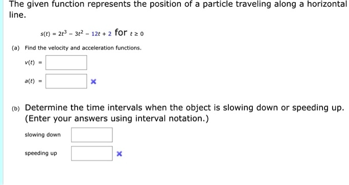 The given function represents the position of a particle traveling along a horizontal line.
s(t) = 2t^3 - 3t^2 - 12t + 2 for t ? 0
(a) Find the velocity and acceleration functions.
v(t) =
a(t) =
(b) Determine the time intervals when the object is slowing down or speeding up. (Enter your answers using interval notation.)
slowing down
speeding up